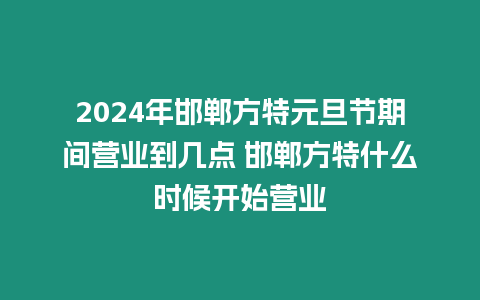 2024年邯鄲方特元旦節期間營業到幾點 邯鄲方特什么時候開始營業