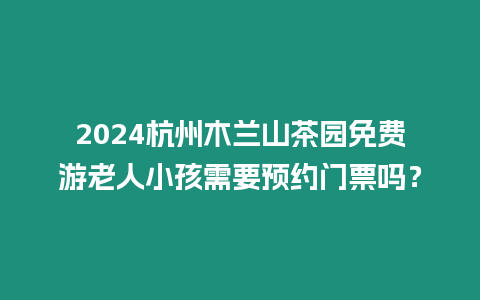 2024杭州木蘭山茶園免費(fèi)游老人小孩需要預(yù)約門票嗎？