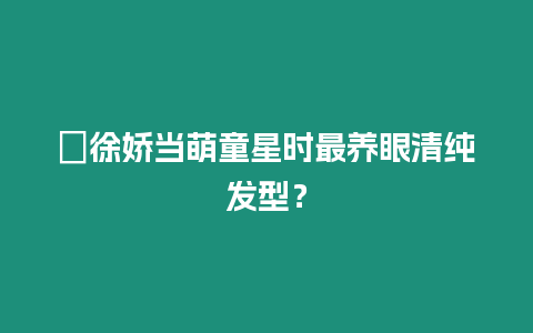 ?徐嬌當萌童星時最養眼清純發型？