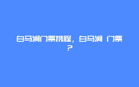 白馬澗門票攜程，白馬澗 門票？