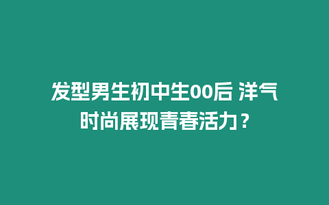 發(fā)型男生初中生00后 洋氣時(shí)尚展現(xiàn)青春活力？