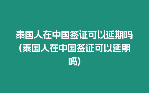 泰國人在中國簽證可以延期嗎(泰國人在中國簽證可以延期嗎)