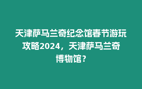 天津薩馬蘭奇紀念館春節游玩攻略2024，天津薩馬蘭奇博物館？