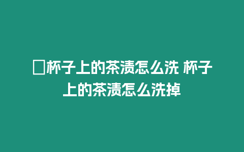 ?杯子上的茶漬怎么洗 杯子上的茶漬怎么洗掉