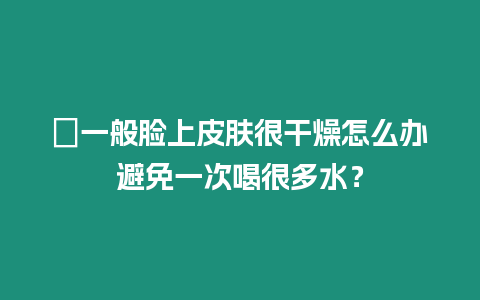 ?一般臉上皮膚很干燥怎么辦避免一次喝很多水？