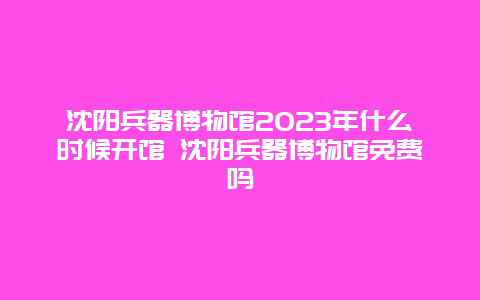 沈陽兵器博物館2024年什么時候開館 沈陽兵器博物館免費嗎