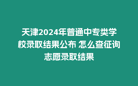 天津2024年普通中專類學校錄取結果公布 怎么查征詢志愿錄取結果