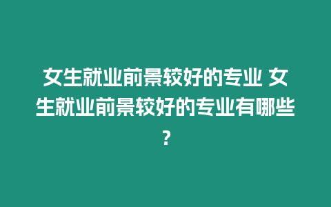 女生就業前景較好的專業 女生就業前景較好的專業有哪些？