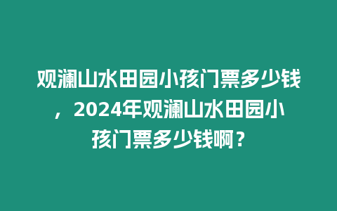 觀瀾山水田園小孩門票多少錢，2024年觀瀾山水田園小孩門票多少錢啊？