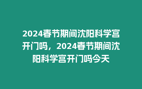 2024春節期間沈陽科學宮開門嗎，2024春節期間沈陽科學宮開門嗎今天