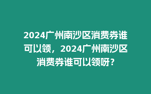 2024廣州南沙區(qū)消費券誰可以領(lǐng)，2024廣州南沙區(qū)消費券誰可以領(lǐng)呀？