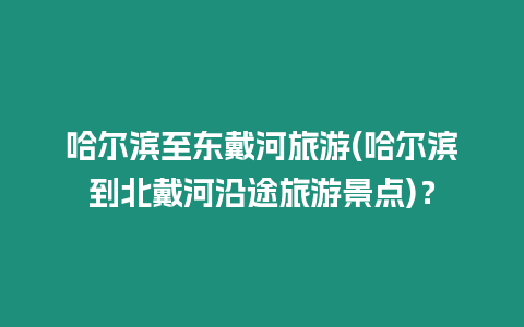 哈爾濱至東戴河旅游(哈爾濱到北戴河沿途旅游景點)？