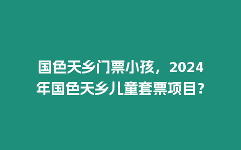 國(guó)色天鄉(xiāng)門(mén)票小孩，2024年國(guó)色天鄉(xiāng)兒童套票項(xiàng)目？