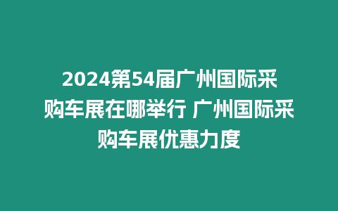 2024第54屆廣州國際采購車展在哪舉行 廣州國際采購車展優(yōu)惠力度