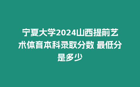 寧夏大學2024山西提前藝術體育本科錄取分數 最低分是多少