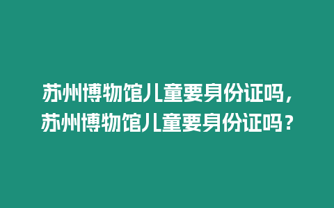 蘇州博物館兒童要身份證嗎，蘇州博物館兒童要身份證嗎？