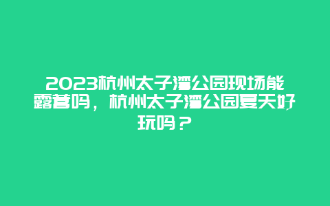 2024杭州太子灣公園現場能露營嗎，杭州太子灣公園夏天好玩嗎？