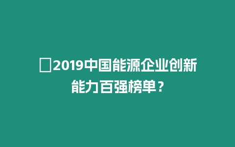 ?2019中國能源企業(yè)創(chuàng)新能力百強榜單？