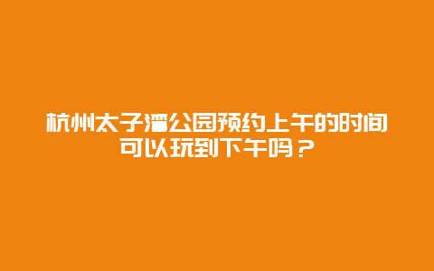 杭州太子灣公園預約上午的時間可以玩到下午嗎？