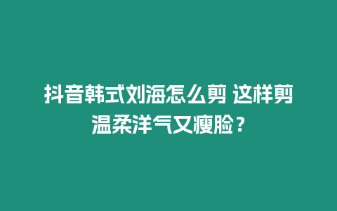 抖音韓式劉海怎么剪 這樣剪溫柔洋氣又瘦臉？