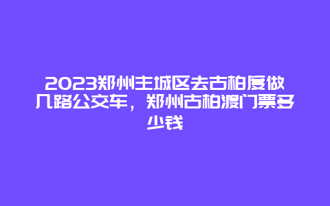 2024鄭州主城區(qū)去古柏度做幾路公交車，鄭州古柏渡門票多少錢