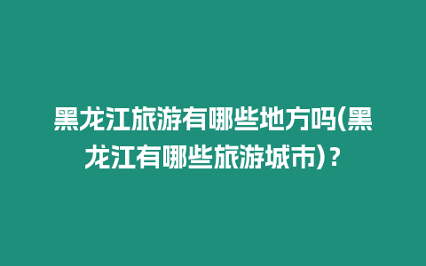 黑龍江旅游有哪些地方嗎(黑龍江有哪些旅游城市)？