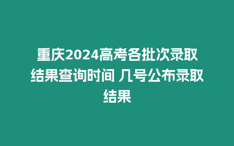 重慶2024高考各批次錄取結果查詢時間 幾號公布錄取結果