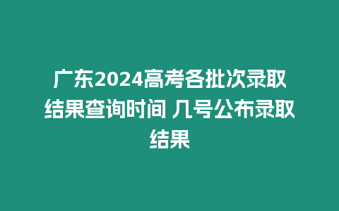 廣東2024高考各批次錄取結果查詢時間 幾號公布錄取結果