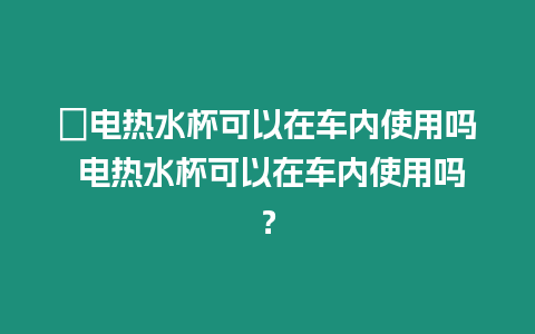 ?電熱水杯可以在車內使用嗎 電熱水杯可以在車內使用嗎？