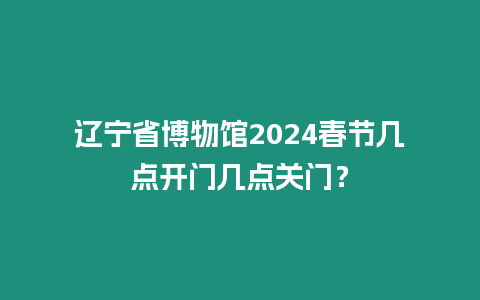 遼寧省博物館2024春節幾點開門幾點關門？