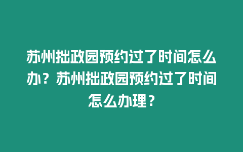 蘇州拙政園預約過了時間怎么辦？蘇州拙政園預約過了時間怎么辦理？