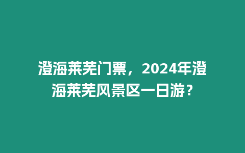 澄海萊蕪門票，2024年澄海萊蕪風景區一日游？