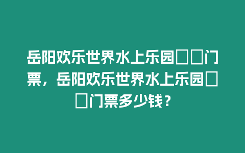 岳陽歡樂世界水上樂園??門票，岳陽歡樂世界水上樂園??門票多少錢？