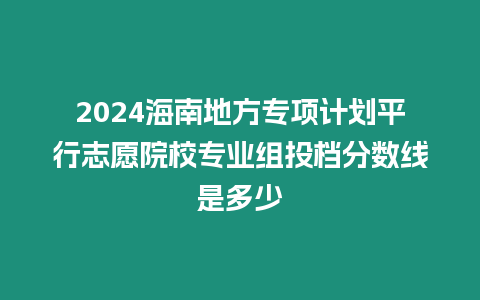 2024海南地方專項計劃平行志愿院校專業組投檔分數線是多少