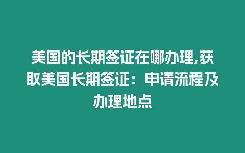 美國的長期簽證在哪辦理,獲取美國長期簽證：申請流程及辦理地點