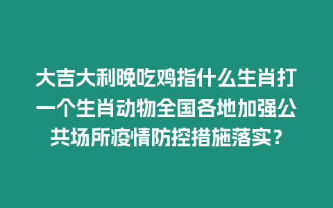 大吉大利晚吃雞指什么生肖打一個生肖動物全國各地加強公共場所疫情防控措施落實？