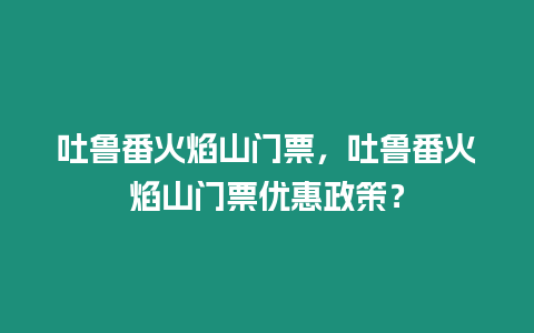 吐魯番火焰山門票，吐魯番火焰山門票優(yōu)惠政策？