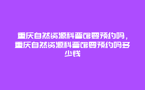 重慶自然資源科普館要預約嗎，重慶自然資源科普館要預約嗎多少錢