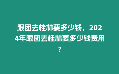 跟團去桂林要多少錢，2024年跟團去桂林要多少錢費用？