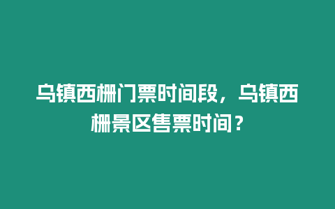 烏鎮西柵門票時間段，烏鎮西柵景區售票時間？