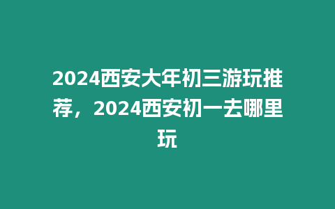 2024西安大年初三游玩推薦，2024西安初一去哪里玩