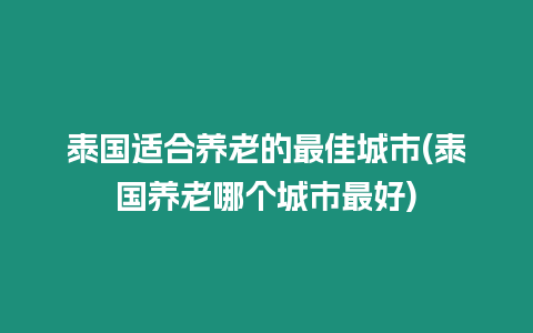 泰國適合養(yǎng)老的最佳城市(泰國養(yǎng)老哪個城市最好)