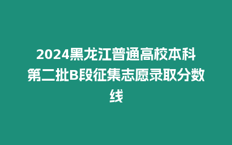 2024黑龍江普通高校本科第二批B段征集志愿錄取分?jǐn)?shù)線