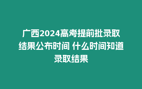 廣西2024高考提前批錄取結果公布時間 什么時間知道錄取結果