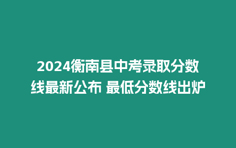 2024衡南縣中考錄取分數線最新公布 最低分數線出爐