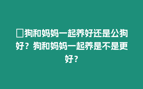 ?狗和媽媽一起養好還是公狗好？狗和媽媽一起養是不是更好？