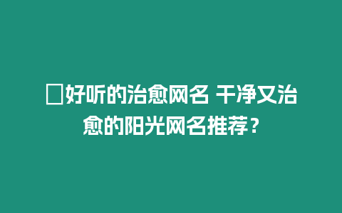 ?好聽的治愈網名 干凈又治愈的陽光網名推薦？