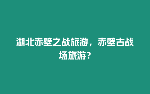 湖北赤壁之戰旅游，赤壁古戰場旅游？