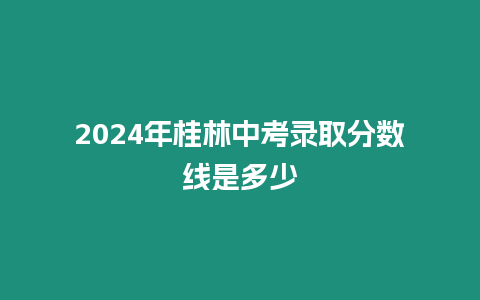 2024年桂林中考錄取分數線是多少