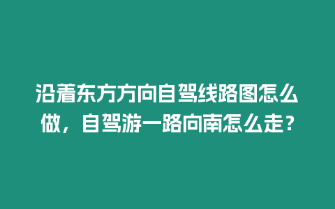 沿著東方方向自駕線路圖怎么做，自駕游一路向南怎么走？